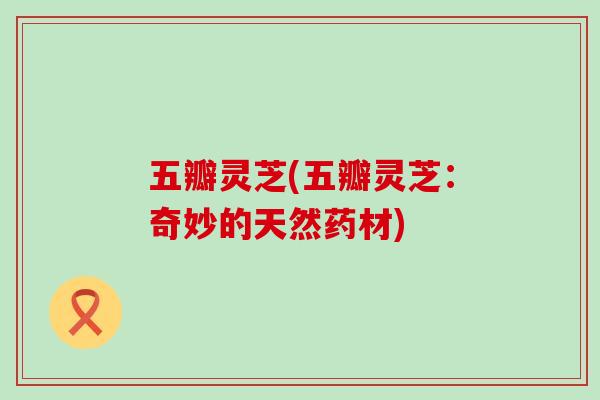 五瓣灵芝(五瓣灵芝：奇妙的天然药材)
