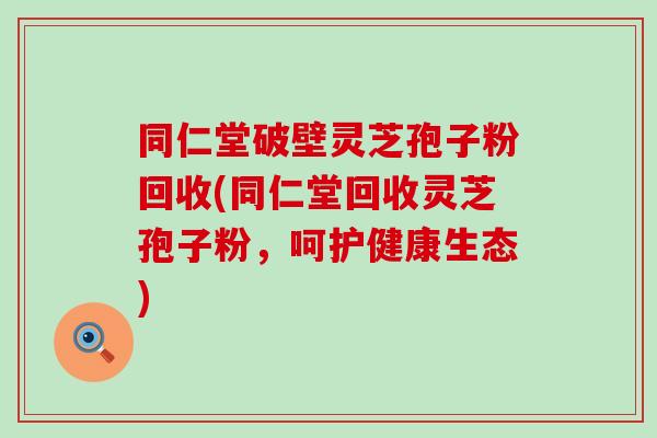 同仁堂破壁灵芝孢子粉回收(同仁堂回收灵芝孢子粉，呵护健康生态)