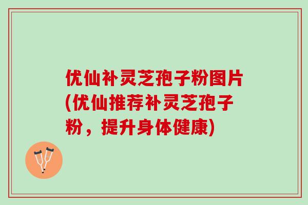 优仙补灵芝孢子粉图片(优仙推荐补灵芝孢子粉，提升身体健康)