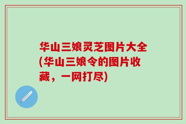 华山三娘灵芝图片大全(华山三娘令的图片收藏，一网打尽)