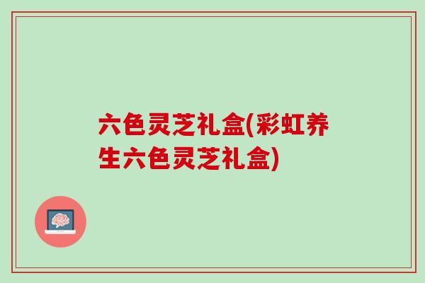 六色灵芝礼盒(彩虹养生六色灵芝礼盒)