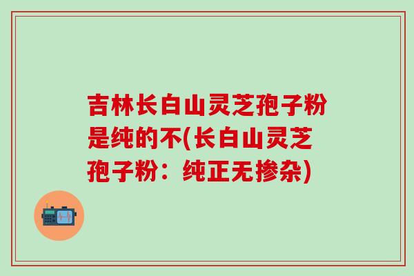 吉林长白山灵芝孢子粉是纯的不(长白山灵芝孢子粉：纯正无掺杂)