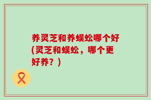 养灵芝和养蜈蚣哪个好(灵芝和蜈蚣，哪个更好养？)