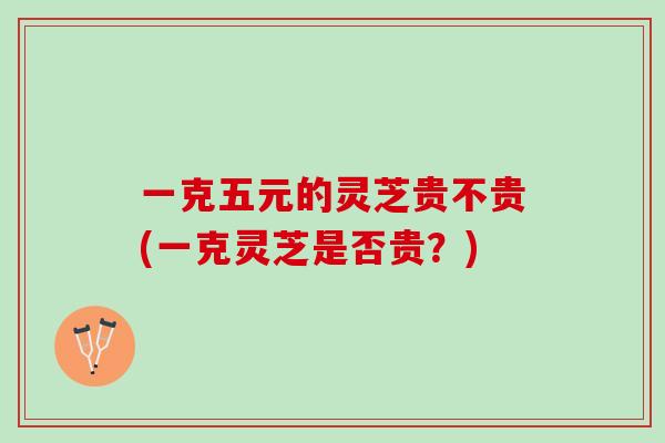 一克五元的灵芝贵不贵(一克灵芝是否贵？)