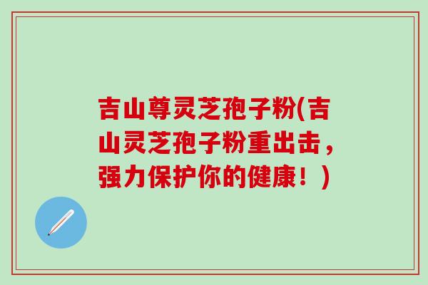 吉山尊灵芝孢子粉(吉山灵芝孢子粉重出击，强力保护你的健康！)