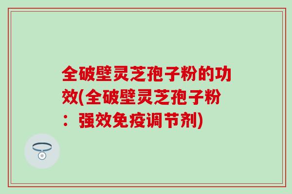 全破壁灵芝孢子粉的功效(全破壁灵芝孢子粉：强效免疫调节剂)