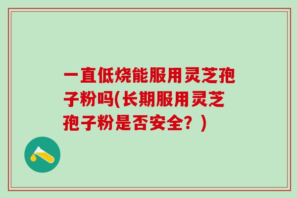 一直低烧能服用灵芝孢子粉吗(长期服用灵芝孢子粉是否安全？)