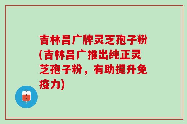吉林昌广牌灵芝孢子粉(吉林昌广推出纯正灵芝孢子粉，有助提升免疫力)