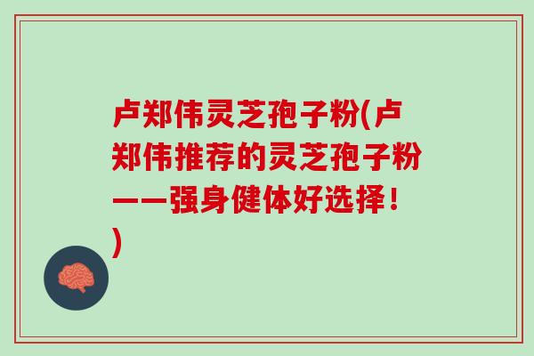 卢郑伟灵芝孢子粉(卢郑伟推荐的灵芝孢子粉——强身健体好选择！)