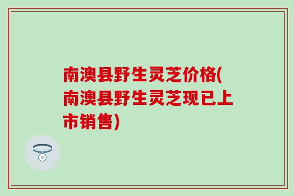 南澳县野生灵芝价格(南澳县野生灵芝现已上市销售)