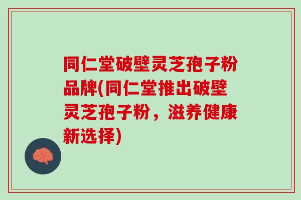 同仁堂破壁灵芝孢子粉品牌(同仁堂推出破壁灵芝孢子粉，滋养健康新选择)