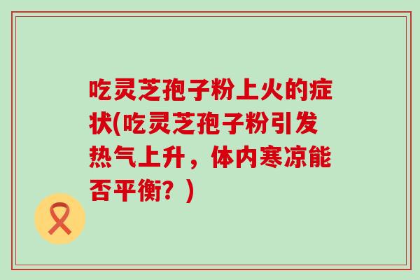 吃灵芝孢子粉上火的症状(吃灵芝孢子粉引发热气上升，体内寒凉能否平衡？)