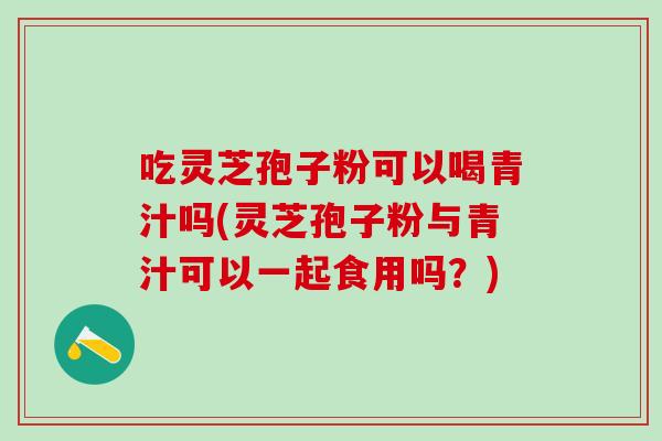 吃灵芝孢子粉可以喝青汁吗(灵芝孢子粉与青汁可以一起食用吗？)