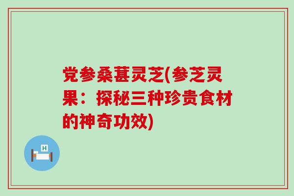 党参桑葚灵芝(参芝灵果：探秘三种珍贵食材的神奇功效)