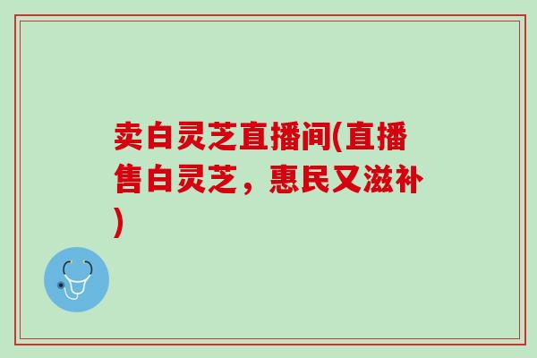 卖白灵芝直播间(直播售白灵芝，惠民又滋补)