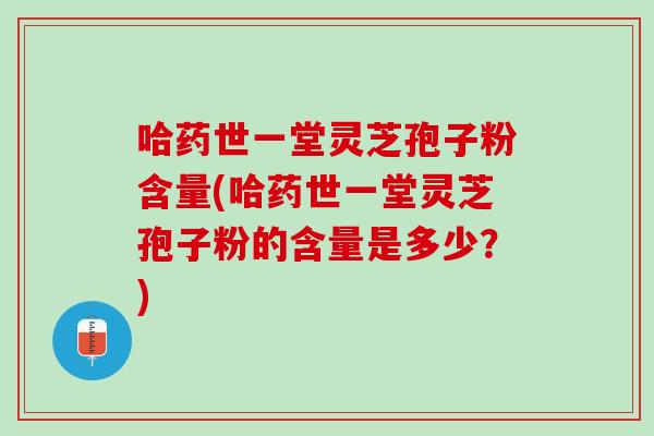 哈药世一堂灵芝孢子粉含量(哈药世一堂灵芝孢子粉的含量是多少？)