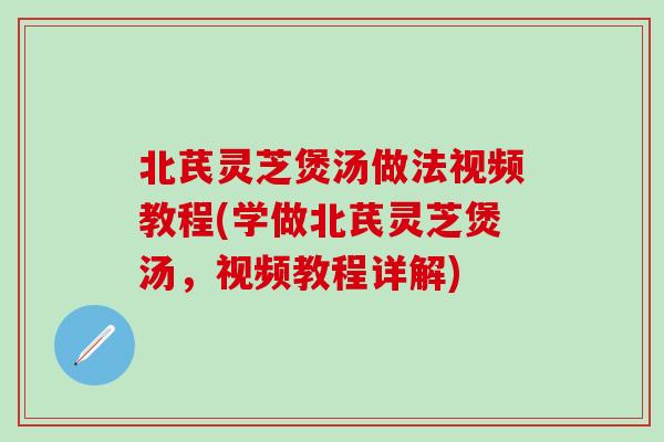北芪灵芝煲汤做法视频教程(学做北芪灵芝煲汤，视频教程详解)