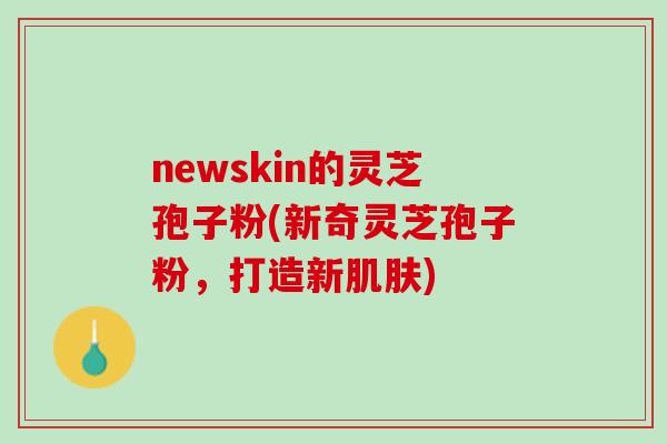 newskin的灵芝孢子粉(新奇灵芝孢子粉，打造新肌肤)