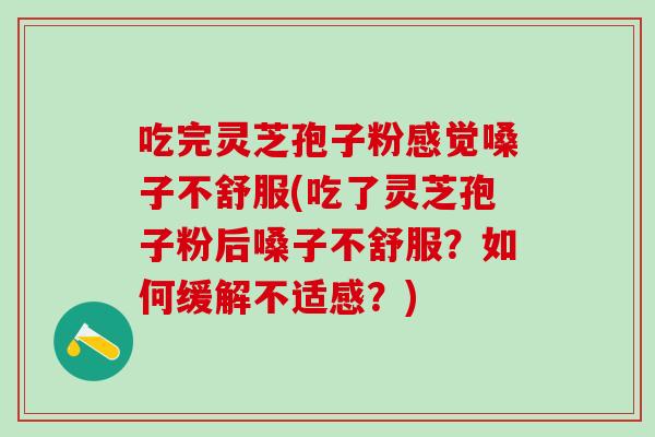 吃完灵芝孢子粉感觉嗓子不舒服(吃了灵芝孢子粉后嗓子不舒服？如何缓解不适感？)