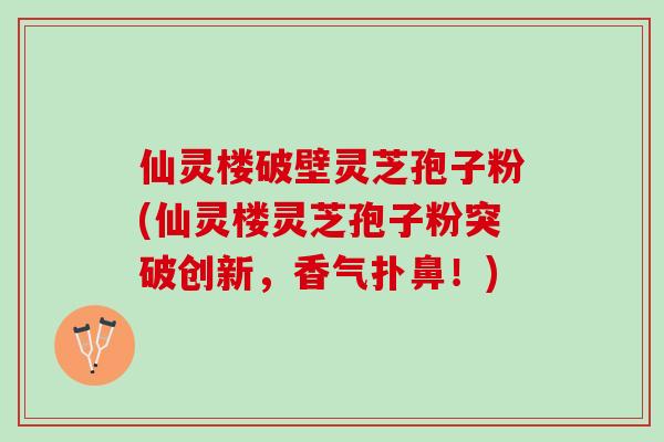 仙灵楼破壁灵芝孢子粉(仙灵楼灵芝孢子粉突破创新，香气扑鼻！)