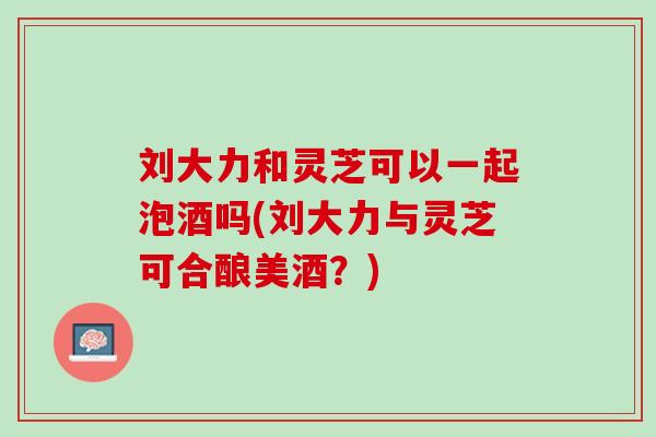 刘大力和灵芝可以一起泡酒吗(刘大力与灵芝可合酿美酒？)