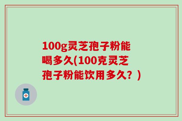 100g灵芝孢子粉能喝多久(100克灵芝孢子粉能饮用多久？)