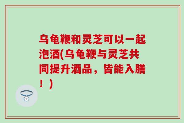乌龟鞭和灵芝可以一起泡酒(乌龟鞭与灵芝共同提升酒品，皆能入膳！)
