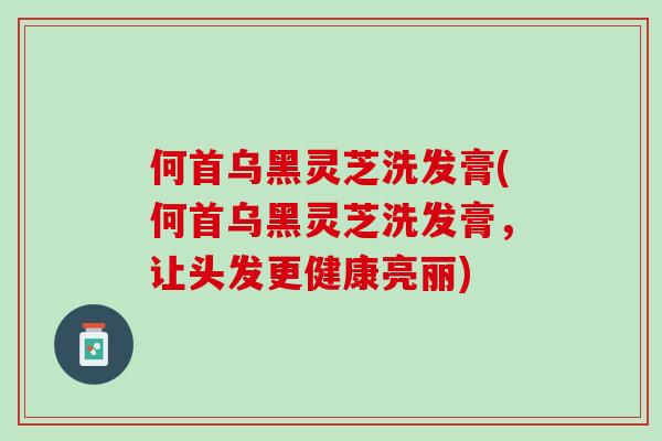 何首乌黑灵芝洗发膏(何首乌黑灵芝洗发膏，让头发更健康亮丽)