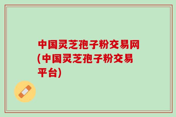中国灵芝孢子粉交易网(中国灵芝孢子粉交易平台)