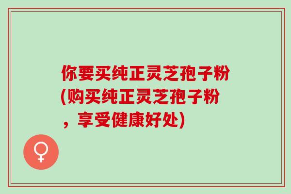 你要买纯正灵芝孢子粉(购买纯正灵芝孢子粉，享受健康好处)