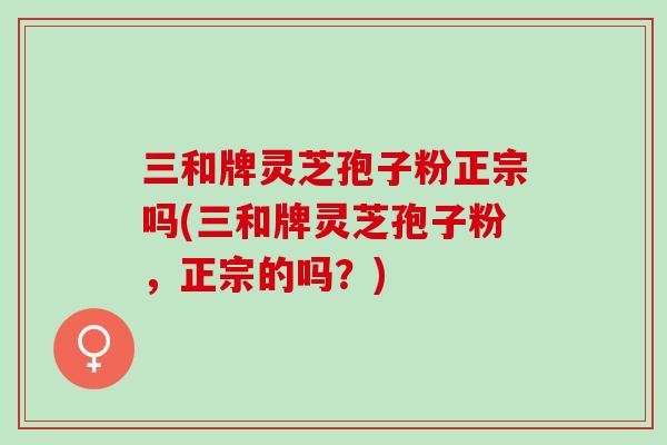 三和牌灵芝孢子粉正宗吗(三和牌灵芝孢子粉,正宗的吗?) 三和牌灵芝孢子粉正宗吗(三和牌灵芝孢子粉,正宗的吗?)