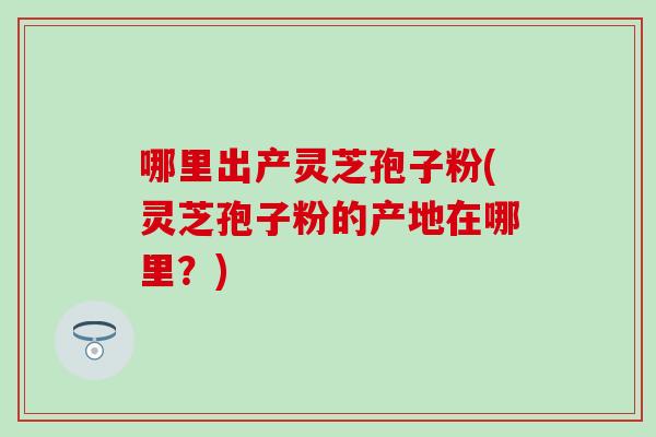 哪里出产灵芝孢子粉(灵芝孢子粉的产地在哪里？)