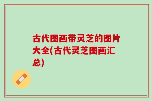 古代图画带灵芝的图片大全(古代灵芝图画汇总) 古代图画带灵芝的图片大全(古代灵芝图画汇总)