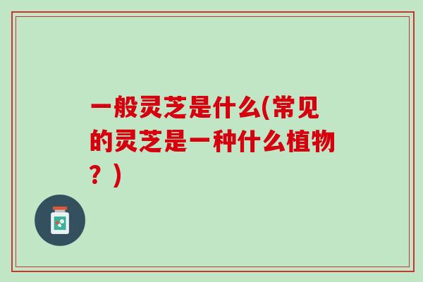 一般灵芝是什么(常见的灵芝是一种什么植物？)