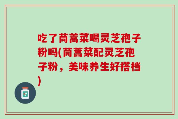 吃了茼蒿菜喝灵芝孢子粉吗(茼蒿菜配灵芝孢子粉，美味养生好搭档)