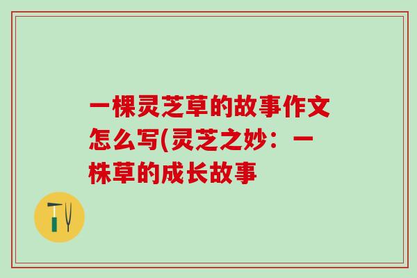 一棵灵芝草的故事作文怎么写(灵芝之妙：一株草的成长故事