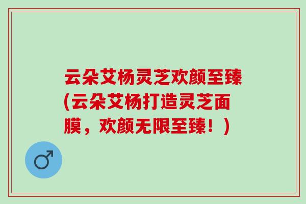 云朵艾杨灵芝欢颜至臻(云朵艾杨打造灵芝面膜，欢颜无限至臻！)