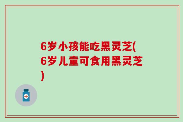 6岁小孩能吃黑灵芝(6岁儿童可食用黑灵芝)