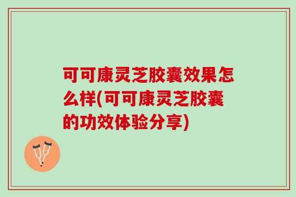 可可康灵芝胶囊效果怎么样(可可康灵芝胶囊的功效体验分享)