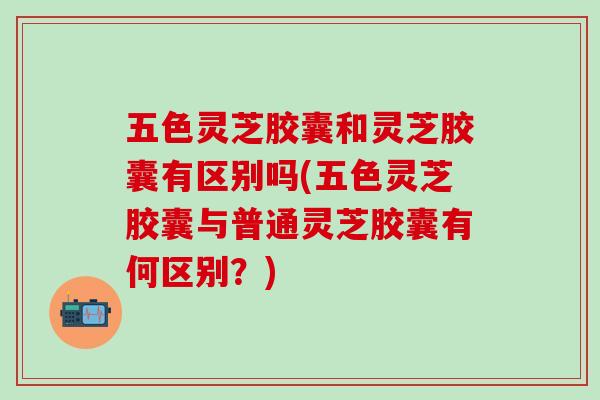 五色灵芝胶囊和灵芝胶囊有区别吗(五色灵芝胶囊与普通灵芝胶囊有何区别？)