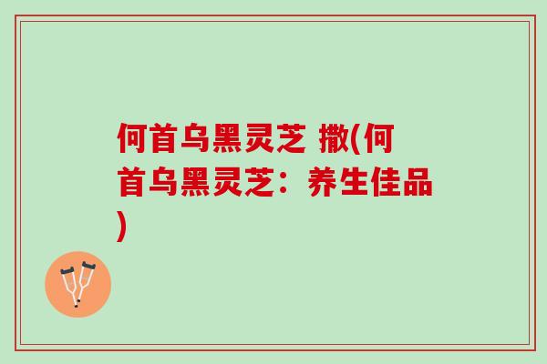 何首乌黑灵芝 撒(何首乌黑灵芝：养生佳品)