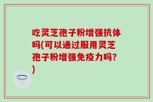 吃灵芝孢子粉增强抗体吗(可以通过服用灵芝孢子粉增强免疫力吗？)