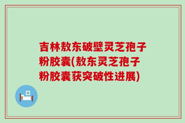 吉林敖东破壁灵芝孢子粉胶囊(敖东灵芝孢子粉胶囊获突破性进展)
