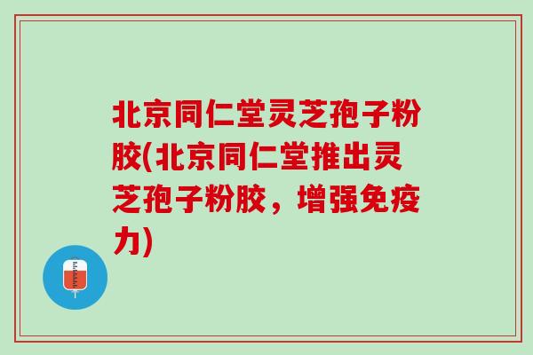 北京同仁堂灵芝孢子粉胶(北京同仁堂推出灵芝孢子粉胶，增强免疫力)