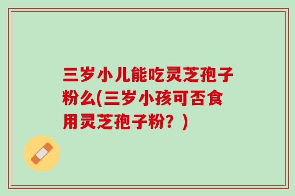 三岁小儿能吃灵芝孢子粉么(三岁小孩可否食用灵芝孢子粉？)