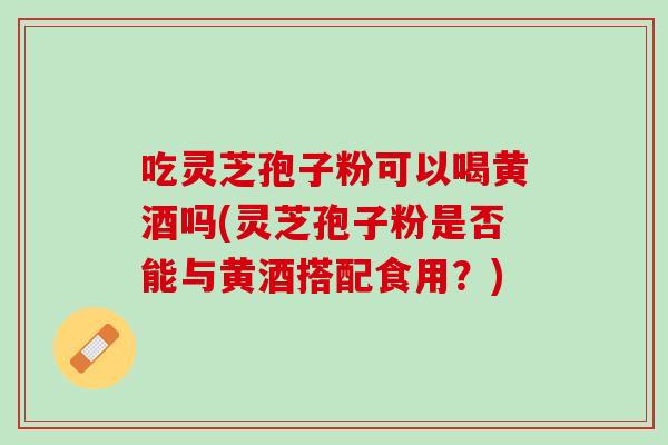 吃灵芝孢子粉可以喝黄酒吗(灵芝孢子粉是否能与黄酒搭配食用？)