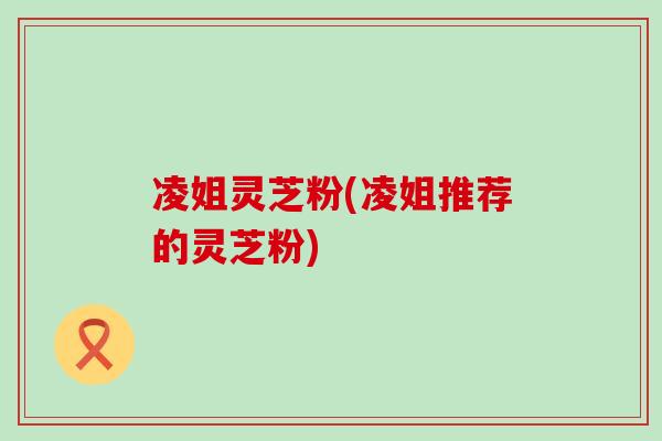 凌姐灵芝粉(凌姐推荐的灵芝粉)