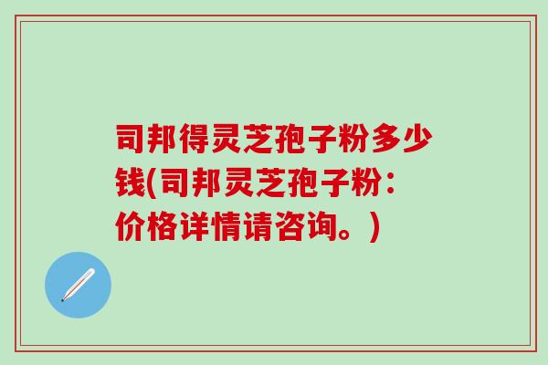 司邦得灵芝孢子粉多少钱(司邦灵芝孢子粉：价格详情请咨询。)