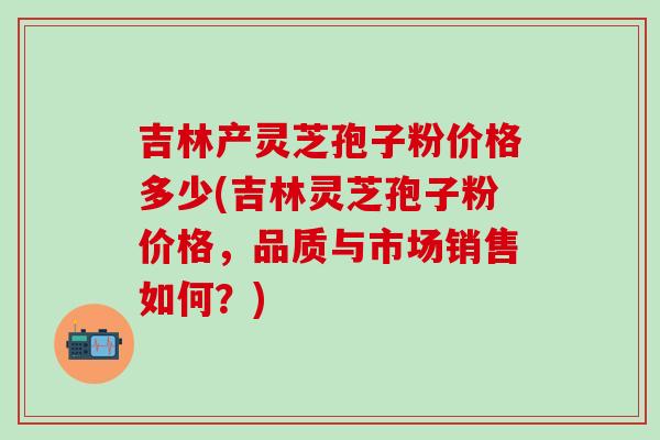 吉林产灵芝孢子粉价格多少(吉林灵芝孢子粉价格，品质与市场销售如何？)