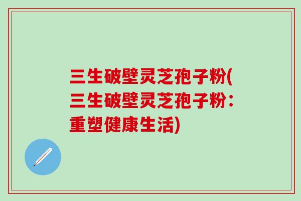三生破壁灵芝孢子粉(三生破壁灵芝孢子粉：重塑健康生活)